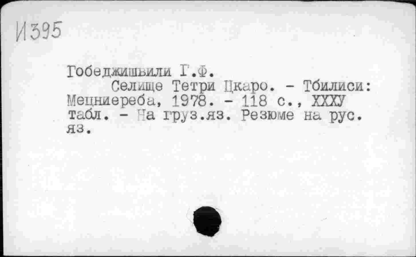 ﻿И 595
Гобедхишьили Г.Ф.
Селище Тетри Цкаро. - Тбилиси: Мецниереба, 1978. - 118 с., ХХХУ табл. - 'а груз.яз. Резюме на рус. яз.